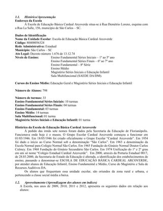 1.1. Histórico/Apresentação
Endereço da Escola
       A Escola de Educação Básica Cardeal Arcoverde situa-se à Rua Demétrio Lorenz, esquina com
a Rua La Salle, 156, município de São Carlos – SC.

Dados de Identificação
Nome da Unidade Escolar: Escola de Educação Básica Cardeal Arcoverde
Código: 80400056324
Rede Administrativa: Estadual
Município: São Carlos – SC
Ato Legal: Decreto número 1.676 de 13.12.74
Níveis de Ensino:        Ensino Fundamental Séries Iniciais – 1º ao 5º ano
                         Ensino Fundamental Séries Finais – 6º ao 7º ano
                         Ensino Fundamental – 8ª Série
                         Ensino Médio
                          Magistério Séries Iniciais e Educação Infantil
                          Sala Multifuncional (SAEDE DA/DM).

Cursos do Ensino Médio: Educação Geral e Magistério Séries Iniciais e Educação Infantil

Número de Alunos: 798

Número de turmas: 33
Ensino Fundamental Séries Iniciais: 10 turmas
Ensino Fundamental Séries Finais: 04 turmas
Ensino Fundamental: 03 turmas
Ensino Médio: 14 turmas
Sala Multifuncional: 01 turma
Magistério Séries Iniciais e Educação Infantil: 01 turma

Histórico da Escola de Educação Básica Cardeal Arcoverde
       Á pedido das irmãs sete nomes foram dados pela Secretaria da Educação de Florianópolis.
Funcionava onde hoje é o museu. O Grupo Escolar Cardeal Arcoverde começou a funcionar em
01/03/1946. Em 18/05/1946 foi criado oficialmente o Grupo Escolar “Cardeal Arcoverde”. Em 1954
foi dado o início ao Curso Normal sob a denominação “São Carlos”. Em 1963 a denominação da
Escola Normal para Colégio Normal São Carlos. Em 1965 Fundação do Ginásio Normal Doutor Carlos
Culmey. Em 1968 Fundação do Ginásio Secundário São Carlos. Em 1974 Unificação do 1º e 2º grau
em um só nome “Colégio Estadual Cardeal Arcoverde”. Em 2000, através da Portaria Estadual 0017,
de 28.03.2000, da Secretaria de Estado da Educação é alterada, a identificação dos estabelecimentos de
ensino, passando a denominar-se ESCOLA DE EDUCAÇÃO BÁSICA CARDEAL ARCOVERDE,
por atender alunos de Educação Infantil, Ensino Fundamental e Médio, Curso do Magistério e Sala de
Recursos Auditivos DA.
       Os alunos que frequentam essa unidade escolar, são oriundos da zona rural e urbana, e
pertencendo a classe social média a baixa.

1.2.      Aproveitamento (Aprendizagem dos alunos em índices)
       A Escola, nos anos de 2009, 2010, 2011 e 2012, apresenta os seguintes dados em relação aos
       alunos:
 