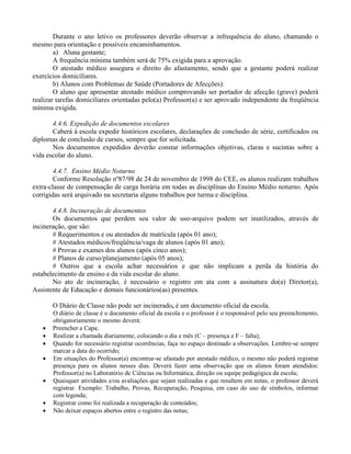 Durante o ano letivo os professores deverão observar a infrequência do aluno, chamando o
mesmo para orientação e possíveis encaminhamentos.
        a) Aluna gestante;
        A frequência mínima também será de 75% exigida para a aprovação.
        O atestado médico assegura o direito do afastamento, sendo que a gestante poderá realizar
exercícios domiciliares.
        b) Alunos com Problemas de Saúde (Portadores de Afecções):
        O aluno que apresentar atestado médico comprovando ser portador de afecção (grave) poderá
realizar tarefas domiciliares orientadas pelo(a) Professor(a) e ser aprovado independente da freqüência
mínima exigida.

       4.4.6. Expedição de documentos escolares
       Caberá à escola expedir históricos escolares, declarações de conclusão de série, certificados ou
diplomas de conclusão de cursos, sempre que for solicitada.
       Nos documentos expedidos deverão constar informações objetivas, claras e sucintas sobre a
vida escolar do aluno.

        4.4.7. Ensino Médio Noturno
        Conforme Resolução nº87/98 de 24 de novembro de 1998 do CEE, os alunos realizam trabalhos
extra-classe de compensação de carga horária em todas as disciplinas do Ensino Médio noturno. Após
corrigidas será arquivado na secretaria alguns trabalhos por turma e disciplina.

       4.4.8. Incineração de documentos
       Os documentos que perdem seu valor de uso-arquivo podem ser inutilizados, através de
incineração, que são:
       # Requerimentos e ou atestados de matrícula (após 01 ano);
       # Atestados médicos/freqüência/vaga de alunos (após 01 ano);
       # Provas e exames dos alunos (após cinco anos);
       # Planos de curso/planejamento (após 05 anos);
       # Outros que a escola achar necessários e que não implicam a perda da história do
estabelecimento de ensino e da vida escolar do aluno.
       No ato de incineração, é necessário o registro em ata com a assinatura do(a) Diretor(a),
Assistente de Educação e demais funcionários(as) presentes.

       O Diário de Classe não pode ser incinerado, é um documento oficial da escola.
       O diário de classe é o documento oficial da escola e o professor é o responsável pelo seu preenchimento,
       obrigatoriamente o mesmo deverá:
      Preencher a Capa;
      Realizar a chamada diariamente, colocando o dia e mês (C – presença e F – falta);
      Quando for necessário registrar ocorrências, faça no espaço destinado a observações. Lembre-se sempre
       marcar a data do ocorrido;
      Em situações do Professor(a) encontrar-se afastado por atestado médico, o mesmo não poderá registrar
       presença para os alunos nesses dias. Deverá fazer uma observação que os alunos foram atendidos:
       Professor(a) no Laboratório de Ciências ou Informática, direção ou equipe pedagógica da escola;
      Quaisquer atividades e/ou avaliações que sejam realizadas e que resultem em notas, o professor deverá
       registrar. Exemplo: Trabalho, Provas, Recuperação, Pesquisa, em caso do uso de símbolos, informar
       com legenda;
      Registrar como foi realizada a recuperação de conteúdos;
      Não deixar espaços abertos entre o registro das notas;
 