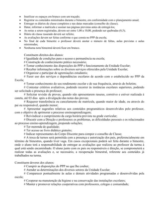       Inutilizar os espaços em branco com um traçado;
         Registrar os conteúdos ministrados durante o bimestre, em conformidade com o planejamento anual;
         Entregar os diários de classe completos e nas datas marcadas (conselho de classe);
         Datar, informar a matrícula e assinar nas páginas previstas antes de entregá-los;
         As notas a serem registradas, devem ser entre 1,00 a 10,00, podendo ser quebradas (8,5);
         Diário de classe rasurado deverá ser refeito;
         As avaliações devem ser feitas conforme o que consta no PPP da escola;
         No final de cada bimestre o professor deverá anotar o número de faltas, aulas previstas e aulas
          ministradas;
         Nenhuma nota bimestral deverá ficar em branco.

          Constituem direitos dos alunos:
          # Igualdade de condições para o acesso e permanência na escola;
          # Construção do conhecimento prático necessário;
          # Tomar conhecimento das disposições do PPP e funcionamento da Unidade Escolar;
          # Receber informações sobre os diversos serviços oferecidos pela Unidade Escolar;
          # Organizar e participar de agremiações estudantis;
          # Fazer uso dos serviços e dependências escolares de acordo com o estabelecido no PPP da
Escola;
        # Tomar conhecimento do seu rendimento escolar e de sua frequência, através do boletim;
        # Contestar critérios avaliativos, podendo recorrer às instâncias escolares superiores, podendo
ser solicitado a presença do professor;
        # Solicitar revisão de provas, quando não apresentarem rasuras, corretivo e estiver realizada à
caneta, até 03 dias após a divulgação das notas das provas;
        # Requerer transferência ou cancelamento de matrícula, quando maior de idade, ou através do
pai ou responsável, quando menor;
        # Apresentar sugestões relativas aos conteúdos programáticos desenvolvidos pelo professor,
com o objetivo de aprimorar o processo ensinoaprendizagem;
        # Reivindicar o cumprimento da carga horária prevista na grade curricular;
        # Discutir com a Direção e professores os problemas, as dificuldades pessoais e os relacionados
ao processo ensino-aprendizagem, propondo soluções;
        # Ter merenda de qualidade;
        # Ter acesso ao livro didático gratuito;
        # Indicar representantes do Corpo Discente para compor o conselho de Classe;
        # A troca de turnos será permitida com a presença e autorização dos pais, preferencialmente em
término de bimestres, quando tiver vaga. Em casos excepcionais poderá ser feita durante o bimestre,
onde o aluno terá a responsabilidade de entregar as avaliações que realizou ao professor da turma à
qual está sendo encaminhado. O aluno junto com os pais ou responsáveis e direção, se comprometerá a
realizar todas as avaliações e, se necessário, a recuperação bimestral, referente aos conteúdos já
trabalhados na turma.

Constituem deveres dos alunos:
        # Cumprir as disposições do PPP no que lhe couber;
        # Atender as determinações dos diversos setores da Unidade Escolar;
        # Comparecer pontualmente às aulas e demais atividades programadas e desenvolvidas pela
escola;
        # Cooperar na manutenção da higiene e na conservação das instalações escolares;
        # Manter e promover relações cooperativas com professores, colegas e comunidade;
 