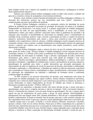 desta unidade escolar com o objetivo de respaldar as ações administrativas e pedagógicas no âmbito
deste estabelecimento educativo.
        Sabemos que nenhum projeto político pedagógico pode ser dado como pronto e acabado sob
pena de se cristalizar e deixar de acompanhar os movimentos da história.
        Portanto, nossa reflexão continua baseada principalmente na prática pedagógica cotidiana e na
discussão dos referenciais teóricos que nos encaminhem para uma “práxis” responsável e
compromissada com uma escola pública de qualidade.
        O Projeto Político Pedagógico constitui-se na construção coletiva da identidade da escola
pública de qualidade que pressupõe um projeto de sociedade, de educação, de cultura e de cidadania,
fundamentado na democracia e na justiça social. É a própria organização do trabalho pedagógico
escolar como um todo, em suas especificidades, níveis e modalidades, no nosso caso o ensino
fundamental e médio, que supõe a reflexão e discussão crítica sobre os problemas da sociedade e da
educação, para encontrar as possibilidades de intervenção na realidade; busca a transformação da
realidade social, econômica, política; exige e articula a participação de todos os sujeitos do processo
educativo: professores, funcionários, pais, alunos e outros, para construir-se uma visão global da
realidade e dos compromissos coletivos; alicerça o trabalho pedagógico escolar enquanto processo de
construção contínua: nunca é pronto e acabado, fundamenta as transformações internas da organização
escolar e explicita suas relações com as transformações mais amplas (econômica, social, política,
educacional e cultural).
        O Projeto Político Pedagógico supõe o anúncio do devir, do que foi sonhado coletivamente e
pode passar do sonho à ação. Alicerça também o trabalho pedagógico escolar enquanto processo de
construção contínua. É a reflexão crítica sobre os problemas da sociedade e da educação para a busca
de possibilidades de intervenção na realidade. Exige e articula a participação de todos: professores,
funcionários, pais, alunos e outros para construir uma visão global da realidade e tem como
norteadores: filosófico-sociológico, epistemológicos, didático-metodológicos e políticos. Tem como
princípios orientadores: a igualdade de condições para o acesso e permanências no processo educativo,
aprendizagem de qualidade para todos; a gestão democrática que pressupõe participação de
representantes de todos os segmentos da escola nos processos de decisões, priorizando a solidariedade,
eliminado a exploração e o individualismo: a liberdade que implica na ideia de autonomia, experiência
que é construída na vivência coletiva, contemplando as regras, reconhecimento e intervenção recíproca;
de valorização dos trabalhadores em educação e implicação de formação inicial e continuada,
condições dignas de trabalho.
        “O PPP constitui-se em processo democrático de decisões, pois implementa uma forma de
organização do trabalho pedagógico que supera conflitos, elimina relações competitivas autoritárias,
rompendo com a rotina do mando impessoal e com a burocracia que permeia as relações no interior da
escola; diminuindo os efeitos fragmentários da divisão do trabalho que reforça as diferenças e
hierarquiza os poderes de decisão”. (VEIGA, 2005, p.13).
        Quando nos reportamos à educação escolar, não temos dúvidas de que o ensino está para a
aprendizagem, assim como o oxigênio está para a vida do ser humano. Todo o movimento docente é
diretivo e intencional por natureza e tem sua razão focada na aprendizagem. Por isso o espaço ideal é
aquele em que há compromisso de quem ensina e desejo de quem aprende. Intencionalidade e
planejamento têm uma ligação muito forte. Quando defendemos a ideia de que a responsabilidade de
produzir conhecimentos se baseia na intenção clara do porque, para que e como construir, planejar nos
dá a importância dessa tarefa. E para que o processo ensino aprendizagem tenha êxito é necessário que
a família cumpra com a sua parte. A família e a escola formam, informam, incentivam e desafiam,
apoiam e cobram. Tudo isso em esferas distintas. Passar para os filhos a importância de se aprender é
tarefa dos pais, demonstrar para que serve a construção do conhecimento, é tarefa da escola, bem como
encaminhar trabalhos como dever de casa. Garantir tempo e espaço adequados para a realização desses
afazeres e incentivar os filhos a participar de determinadas atividades escolares é tarefa dos pais. A
 