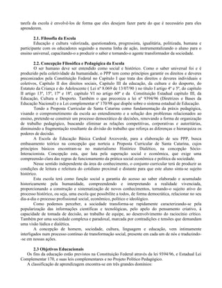 tarefa da escola é envolvê-los de forma que eles desejem fazer parte do que é necessário para eles
aprenderem.

        2.1. Filosofia da Escola
        Educação e cultura valorizada, questionadora, progressista, igualitária, politizada, humana e
participante com os educadores seguindo a mesma linha de ação, instrumentalizando o aluno para o
ensino universal, capacitando-o a produzir o saber e tornando-o agente transformador da sociedade.

        2.2. Concepção Filosófica e Pedagógica da Escola
        O ser humano deve ser entendido como social e histórico. Como o saber universal foi e é
produzido pela coletividade da humanidade, o PPP tem como princípios garantir os direitos e deveres
preconizados pela Constituição Federal no Capítulo I que trata dos direitos e deveres individuais e
coletivos, Capítulo II dos direitos sociais, Capitulo III da educação, da cultura e do desporto, do
Estatuto da Criança e do Adolescente ( Lei nº 8.069 de 13/07/90 ) no título I artigo 4º e 5º, do capítulo
II artigo 13º, 15º, 17º e 18º, capítulo VI no artigo 60º e da Constituição Estadual capítulo III, da
Educação, Cultura e Desporto. Também o que preconiza a lei nº 9394/96 (Diretrizes e Bases da
Educação Nacional) e a Lei complementar nº 170/98 que dispõe sobre o sistema estadual de Educação.
        Tendo a Proposta Curricular de Santa Catarina como fundamentação da práxis pedagógica,
visando o comprometimento da escola ao entendimento e a solução dos problemas relacionados ao
ensino, pretende-se construir um processo democrático de decisões, renovando a forma de organização
de trabalho pedagógico, buscando eliminar as relações competitivas, corporativas e autoritárias,
diminuindo a fragmentação resultante da divisão do trabalho que reforça as diferenças e hierarquiza os
poderes de decisão.
        A Escola de Educação Básica Cardeal Arcoverde, para a elaboração de seu PPP, busca
embasamento teórico na concepção que norteia a Proposta Curricular de Santa Catarina, cujos
princípios básicos encontram-se no materialismo Histórico Dialético, na concepção Sócio-
Interacionista. Concepção esta, que luta pela superação social e econômica, que exige uma
compreensão clara das regras de funcionamento da prática social econômica e política da sociedade.
        Nesse sentido independente da área do conhecimento, o conjunto curricular terá de produzir as
condições de leitura e releitura do cotidiano proximal e distante para que este aluno sinta-se sujeito
histórico.
        Esta escola terá como função social a garantia do acesso ao saber elaborado e acumulado
historicamente pela humanidade, compreendendo e interpretando a realidade vivenciada,
proporcionando a construção e sistematização de novos conhecimentos, tornando-o sujeito ativo do
processo histórico, ou seja, uma escola que possibilite a todos, de forma democrática, relacionar no seu
dia-a-dia o processo profissional social, econômico, político e ideológico.
        Como podemos perceber, a sociedade transforma-se rapidamente caracterizando-se pela
popularização das informações científicas e tecnológicas, pelo apelo do pensamento criativo, à
capacidade de tomada de decisão, ao trabalho de equipe, ao desenvolvimento do raciocínio crítico.
Também por uma sociedade complexa e paradoxal, marcada por contradições e tensões que demandam
uma visão lúdica e dialética.
        A concepção de homem, sociedade, cultura, linguagem e educação, vem intimamente
interligados num processo contínuo de transformação social, presente em cada um de nós e traduzindo-
-se em nossas ações.

      2.3 Objetivos Educacionais
  Os fins da educação estão previstos na Constituição Federal através da lei 9394/96, e Estadual Lei
Complementar 170, e suas leis complementares e no Projeto Político Pedagógico.
  A classificação de aprendizagem encontra-se em três grandes domínios:
 
