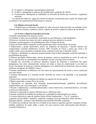 a) O cognitivo: abrangendo a aprendizagem intelectual;
    b) O afetivo: abrangendo os aspectos de sensibilização e gradação de valores;
    c) O psicomotor: abrangendo as habilidades de execução de tarefas que envolvem o organismo
       muscular.
    A evolução dos objetivos, segue do concreto ao abstrato, do particular para o geral, do simples para
o complexo e do experimental (Ciências) para o racional.

       2.4. Objetivo Geral da Escola
       # Proporcionar ao educando a produção do saber universal, desenvolvendo sua realidade social,
a fim de torná-los homens e mulheres críticos, capazes de assumis o papel de sujeitos da sua história.

        2.5. Os Fins e Objetivos Específicos da Escola
# Garantir a permanência do aluno na escola;
# Considerar o aluno na sua totalidade, respeitando as suas diferenças e individualidades;
# Promover a inclusão dos alunos em todo e qualquer processo educativo na escola;
# Garantir o ensino gratuito e de qualidade para todos os alunos da escola;
# Exigir do Poder Público transporte escolar gratuito para todo o ensino básico da escola;
# Proporcionar a gestão democrática através de instâncias de discussão e decisão coletiva que
compreendam: Conselho Deliberativo Escolar, APP, Conselho de Classe e outros que virem a ser
criados, tendo como articulador e mediador desta, a direção escolar que é indicada vierem;
# Valorizar o trabalhador na educação proporcionando carga horária adequada, conforme legislação e
possibilidades da escola;
# Oferecer atividades diferenciadas, através de projetos coletivos construídos no início de cada ano
letivo e que deverão ser contemplados no calendário escolar como dias letivos normais;
# Garantir aos envolvidos no processo educativo espaços de discussão e construção das ações
pedagógicas, tais como: planejamentos mensais em todas as áreas do conhecimento e em todos os
níveis, reavaliação do processo, reuniões pedagógicas e/ou administrativas bimestrais, dias de estudo,
conforme orientações da GERED e outros;
# Garantir atendimento na biblioteca nos três turnos de funcionamento da escola e acervo atualizado
com mais títulos;
# Verificar diariamente se a merenda escolar oferecida aos alunos é de qualidade e em quantidade
suficiente;
# Proporcionar e garantir condições de trabalho aos agentes de serviços gerais;
# Manter organizado o espaço físico da escola;
# Oportunizar ao educando uma formação humanizada/hominizada, igualitária, diversificada,
comprometida com a sua construção e a do mundo;
# Discutir e implementar, a multidisciplinariedade e temas transversais, contextualizando-os em todas
as áreas do conhecimento;
# Garantir ao educando no mínimo 200 dias letivos e 800 horas aula;
# Garantir condições de trabalho aos professores e qualidade de aprendizagem aos alunos;
# A escola oferecerá as vagas da seguinte forma: Ensino Fundamental – 1º ao 9º - matutino e
vespertino, Ensino Médio - matutino, vespertino e noturno, Curso do Magistério Séries Iniciais e
Educação Infantil – noturno e Sala Multifuncional (SAEDE DA/DM) vespertino;
# O critério de escolha de turno dar-se-á, levando-se em conta os seguintes aspectos: transporte escolar,
trabalho, problemas de saúde, idade e outros. Os casos omissos serão solucionados pela Direção e
Conselho Deliberativo.
 