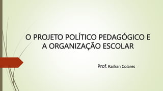O PROJETO POLÍTICO PEDAGÓGICO E
A ORGANIZAÇÃO ESCOLAR
Prof. Raifran Colares
 