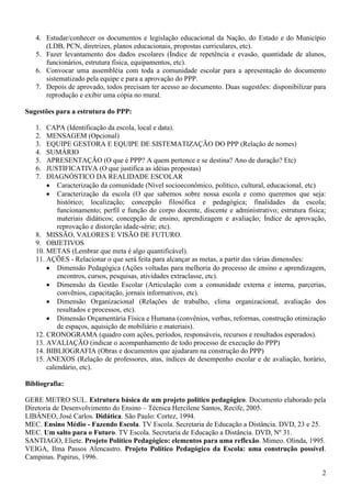 4. Estudar/conhecer os documentos e legislação educacional da Nação, do Estado e do Município
      (LDB, PCN, diretrizes, planos educacionais, propostas curriculares, etc).
   5. Fazer levantamento dos dados escolares (Índice de repetência e evasão, quantidade de alunos,
      funcionários, estrutura física, equipamentos, etc).
   6. Convocar uma assembléia com toda a comunidade escolar para a apresentação do documento
      sistematizado pela equipe e para a aprovação do PPP.
   7. Depois de aprovado, todos precisam ter acesso ao documento. Duas sugestões: disponibilizar para
      reprodução e exibir uma cópia no mural.

Sugestões para a estrutura do PPP:

   1.  CAPA (Identificação da escola, local e data).
   2.  MENSAGEM (Opcional)
   3.  EQUIPE GESTORA E EQUIPE DE SISTEMATIZAÇÃO DO PPP (Relação de nomes)
   4.  SUMÁRIO
   5.  APRESENTAÇÃO (O que é PPP? A quem pertence e se destina? Ano de duração? Etc)
   6.  JUSTIFICATIVA (O que justifica as idéias propostas)
   7.  DIAGNÓSTICO DA REALIDADE ESCOLAR
           Caracterização da comunidade (Nível socioeconômico, político, cultural, educacional, etc)
           Caracterização da escola (O que sabemos sobre nossa escola e como queremos que seja:
           histórico; localização; concepção filosófica e pedagógica; finalidades da escola;
           funcionamento; perfil e função do corpo docente, discente e administrativo; estrutura física;
           materiais didáticos; concepção de ensino, aprendizagem e avaliação; Índice de aprovação,
           reprovação e distorção idade-série; etc).
   8. MISSÃO, VALORES E VISÃO DE FUTURO.
   9. OBJETIVOS
   10. METAS (Lembrar que meta é algo quantificável).
   11. AÇÕES - Relacionar o que será feita para alcançar as metas, a partir das várias dimensões:
           Dimensão Pedagógica (Ações voltadas para melhoria do processo de ensino e aprendizagem,
           encontros, cursos, pesquisas, atividades extraclasse, etc).
           Dimensão da Gestão Escolar (Articulação com a comunidade externa e interna, parcerias,
           convênios, capacitação, jornais informativos, etc).
           Dimensão Organizacional (Relações de trabalho, clima organizacional, avaliação dos
           resultados e processos, etc).
           Dimensão Orçamentária Física e Humana (convênios, verbas, reformas, construção otimização
           de espaços, aquisição de mobiliário e materiais).
   12. CRONOGRAMA (quadro com ações, períodos, responsáveis, recursos e resultados esperados).
   13. AVALIAÇÃO (indicar o acompanhamento de todo processo de execução do PPP)
   14. BIBLIOGRAFIA (Obras e documentos que ajudaram na construção do PPP)
   15. ANEXOS (Relação de professores, atas, índices de desempenho escolar e de avaliação, horário,
       calendário, etc).

Bibliografia:

GERE METRO SUL. Estrutura básica de um projeto político pedagógico. Documento elaborado pela
Diretoria de Desenvolvimento do Ensino – Técnica Hercilene Santos, Recife, 2005.
LIBÂNEO, José Carlos. Didática. São Paulo: Cortez, 1994.
MEC. Ensino Médio - Fazendo Escola. TV Escola. Secretaria de Educação a Distância. DVD, 23 e 25.
MEC. Um salto para o Futuro. TV Escola. Secretaria de Educação a Distância. DVD, Nº 31.
SANTIAGO, Eliete. Projeto Político Pedagógico: elementos para uma reflexão. Mimeo. Olinda, 1995.
VEIGA, Ilma Passos Alencastro. Projeto Político Pedagógico da Escola: uma construção possível.
Campinas. Papirus, 1996.

                                                                                                      2
 