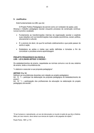 10




5- Justificativa

   Está fundamentada na LDB, que diz:

       O Projeto Político Pedagógico da servirá como um norteador de ações, pois:
Alicerça o trabalho pedagógico escolar enquanto processo de construção contínua:
nunca é pronto e acabado.

       Fundamenta as transformações internas da organização escolar e explicita
       suas relações com as transformações mais amplas (econômica, social, política,
       educacional e cultural).

       É o anúncio do devir, do que foi sonhado coletivamente e que pode passar do
       sonho à ação.

       Estabelece as ações e metas que serão definidas e tomadas a fim de
       concretizar o processo ensino-aprendizagem


PROJETO PEDAGÓGICO DA ESCOLA
LDB – LEI 9.394/96 ARTIGO 12 INCISO I

Os estabelecimentos de ensino, respeitadas as normas comuns e as do seu sistema
de ensino, terão a incumbência de:

“I- elaborar e executar a sua proposta pedagógica”.

ARTIGO 13 e 14
Definem as incumbências docentes com relação ao projeto pedagógico:
Art. 13 “I – participar da elaboração da proposta pedagógica do estabelecimento de
ensino”.
Art. 14 “ I – participação dos profissionais da educação na elaboração do projeto
pedagógico da escola”.




“O ser humano é, naturalmente, um ser da intervenção no mundo à razão de que faz a História.
Nela, por isso mesmo, deve deixar sua marcas de sujeito e não pegadas de objeto.”

Paulo Freire, 1997, p.119
 