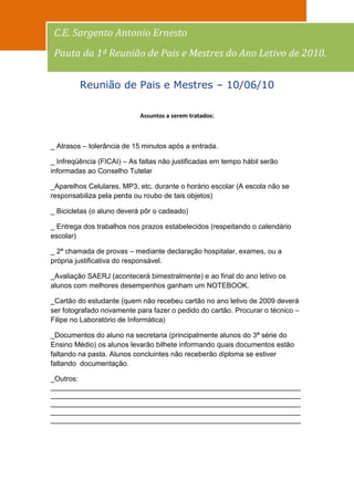 100
 C.E. Sargento Antonio Ernesto
 Pauta da 1ª Reunião de Pais e Mestres do Ano Letivo de 2010.

         Reunião de Pais e Mestres – 10/06/10

                            Assuntos a serem tratados:



_ Atrasos – tolerância de 15 minutos após a entrada.

_ Infreqüência (FICAI) – As faltas não justificadas em tempo hábil serão
informadas ao Conselho Tutelar

_Aparelhos Celulares, MP3, etc. durante o horário escolar (A escola não se
responsabiliza pela perda ou roubo de tais objetos)

_ Bicicletas (o aluno deverá pôr o cadeado)

_ Entrega dos trabalhos nos prazos estabelecidos (respeitando o calendário
escolar)

_ 2ª chamada de provas – mediante declaração hospitalar, exames, ou a
própria justificativa do responsável.

_Avaliação SAERJ (acontecerá bimestralmente) e ao final do ano letivo os
alunos com melhores desempenhos ganham um NOTEBOOK.

_Cartão do estudante (quem não recebeu cartão no ano letivo de 2009 deverá
ser fotografado novamente para fazer o pedido do cartão. Procurar o técnico –
Filipe no Laboratório de Informática)

_Documentos do aluno na secretaria (principalmente alunos do 3ª série do
Ensino Médio) os alunos levarão bilhete informando quais documentos estão
faltando na pasta. Alunos concluintes não receberão diploma se estiver
faltando documentação.

_Outros:
_______________________________________________________________
_______________________________________________________________
_______________________________________________________________
_______________________________________________________________
_______________________________________________________________
 