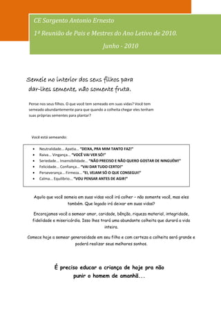 101
   CE Sargento Antonio Ernesto
   1ª Reunião de Pais e Mestres do Ano Letivo de 2010.
                                         Junho - 2010



Semeie no interior dos seus filhos para
dar-lhes semente, não somente fruta.

Pense nos seus filhos. O que você tem semeado em suas vidas? Você tem
semeado abundantemente para que quando a colheita chegar eles tenham
suas próprias sementes para plantar?




  Você está semeando:

      Neutralidade... Apatia... “DEIXA, PRA MIM TANTO FAZ!”
      Raiva... Vingança... “VOCÊ VAI VER SÓ!”
      Seriedade... Insensibilidade... “NÃO PRECISO E NÃO QUERO GOSTAR DE NINGUÉM!”
      Felicidade... Confiança... “VAI DAR TUDO CERTO!”
      Perseverança... Firmeza... “EI, VEJAM SÓ O QUE CONSEGUI!”
      Calma... Equilíbrio... “VOU PENSAR ANTES DE AGIR!”



   Aquilo que você semeia em suas vidas você irá colher – não somente você, mas eles
                        também. Que legado irá deixar em suas vidas?

   Encorajamos você a semear amor, caridade, bênção, riqueza material, integridade,
  fidelidade e misericórdia. Isso lhes trará uma abundante colheita que durará a vida
                                          inteira.

Comece hoje a semear generosidade em seu filho e com certeza a colheita será grande e
                           poderá realizar seus melhores sonhos.




              É preciso educar a criança de hoje pra não
                          punir o homem de amanhã...
 