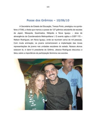 103




               Posse dos Grêmios – 10/06/10

      A Secretária de Estado de Educação, Tereza Porto, prestigiou na quinta-
feira (17/06), a festa que marcou a posse de 127 grêmios estudantis de escolas
de Japeri, Mesquita, Queimados, Nilópolis e Nova Iguaçu – área de
abrangência da Coordenadoria Metropolitana I. O evento agitou o CIEP 172 –
Nelson Rodrigues, em Nova Iguaçu, onde se reuniram cerca de mil pessoas.
Com muita animação, os jovens comemoraram a implantação das novas
representações de jovens nas unidades escolares do estado. Nossos alunos
estavam lá, é claro! A presidente do Grêmio, Jéssica Rodrigues discursou e
falou sobre a importância da participação feminina nas escolas.
 