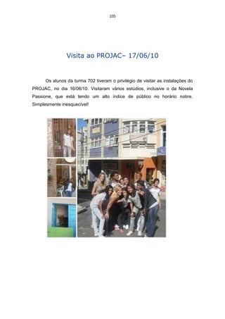 105




                Visita ao PROJAC– 17/06/10


      Os alunos da turma 702 tiveram o privilégio de visitar as instalações do
PROJAC, no dia 16/06/10. Visitaram vários estúdios, inclusive o da Novela
Passione, que está tendo um alto índice de público no horário nobre.
Simplesmente inesquecível!
 