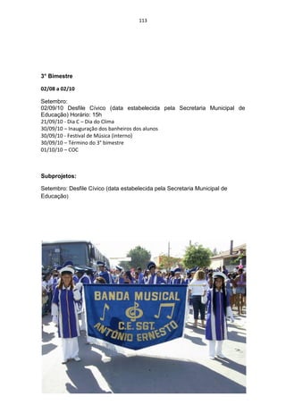 113




3° Bimestre

02/08 a 02/10

Setembro:
02/09/10 Desfile Cívico (data estabelecida pela Secretaria Municipal de
Educação) Horário: 15h
21/09/10 - Dia C – Dia do Clima
30/09/10 – Inauguração dos banheiros dos alunos
30/09/10 - Festival de Música (interno)
30/09/10 – Término do 3° bimestre
01/10/10 – COC



Subprojetos:

Setembro: Desfile Cívico (data estabelecida pela Secretaria Municipal de
Educação)
 