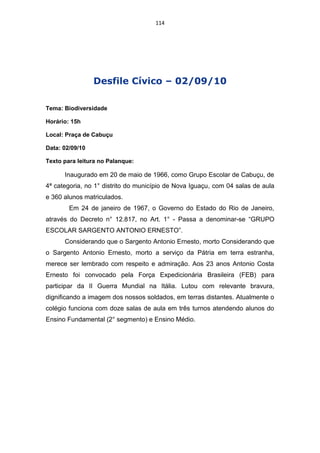 114




                 Desfile Cívico – 02/09/10

Tema: Biodiversidade

Horário: 15h

Local: Praça de Cabuçu

Data: 02/09/10

Texto para leitura no Palanque:

      Inaugurado em 20 de maio de 1966, como Grupo Escolar de Cabuçu, de
4ª categoria, no 1° distrito do município de Nova Iguaçu, com 04 salas de aula
e 360 alunos matriculados.
        Em 24 de janeiro de 1967, o Governo do Estado do Rio de Janeiro,
através do Decreto n° 12.817, no Art. 1° - Passa a denominar-se “GRUPO
ESCOLAR SARGENTO ANTONIO ERNESTO”.
      Considerando que o Sargento Antonio Ernesto, morto Considerando que
o Sargento Antonio Ernesto, morto a serviço da Pátria em terra estranha,
merece ser lembrado com respeito e admiração. Aos 23 anos Antonio Costa
Ernesto foi convocado pela Força Expedicionária Brasileira (FEB) para
participar da II Guerra Mundial na Itália. Lutou com relevante bravura,
dignificando a imagem dos nossos soldados, em terras distantes. Atualmente o
colégio funciona com doze salas de aula em três turnos atendendo alunos do
Ensino Fundamental (2° segmento) e Ensino Médio.
 