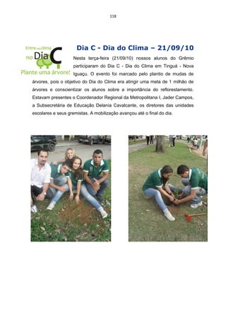 118




                     Dia C - Dia do Clima – 21/09/10
                    Nesta terça-feira (21/09/10) nossos alunos do Grêmio
                    participaram do Dia C - Dia do Clima em Tinguá - Nova
                    Iguaçu. O evento foi marcado pelo plantio de mudas de
árvores, pois o objetivo do Dia do Clima era atingir uma meta de 1 milhão de
árvores e conscientizar os alunos sobre a importância do reflorestamento.
Estavam presentes o Coordenador Regional da Metropolitana I, Jader Campos,
a Subsecretária de Educação Delania Cavalcante, os diretores das unidades
escolares e seus gremistas. A mobilização avançou até o final do dia.
 