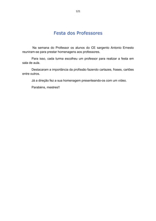 121




                     Festa dos Professores


       Na semana do Professor os alunos do CE sargento Antonio Ernesto
reuniram-se para prestar homenagens aos professores.

       Para isso, cada turma escolheu um professor para realizar a festa em
sala de aula.

       Destacaram a importância da profissão fazendo cartazes, frases, cartões
entre outros.

      Já a direção fez a sua homenagem presenteando-os com um vídeo.

      Parabéns, mestres!!
 