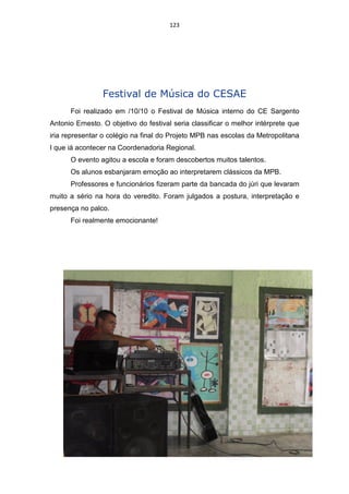 123




                 Festival de Música do CESAE
      Foi realizado em /10/10 o Festival de Música interno do CE Sargento
Antonio Ernesto. O objetivo do festival seria classificar o melhor intérprete que
iria representar o colégio na final do Projeto MPB nas escolas da Metropolitana
I que iá acontecer na Coordenadoria Regional.
      O evento agitou a escola e foram descobertos muitos talentos.
      Os alunos esbanjaram emoção ao interpretarem clássicos da MPB.
      Professores e funcionários fizeram parte da bancada do júri que levaram
muito a sério na hora do veredito. Foram julgados a postura, interpretação e
presença no palco.
      Foi realmente emocionante!
 