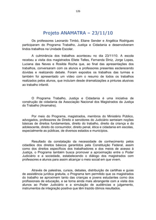 126




              Projeto ANAMATRA – 23/11/10
        Os professores Leonardo Timbó, Eliane Sender e Angélica Rodrigues
participaram do Programa Trabalho, Justiça e Cidadania e desenvolveram
lindos trabalhos na Unidade Escolar.

       A culminância dos trabalhos aconteceu no dia 23/11/10. A escola
recebeu a visita dos magistrados Eliete Telles, Fernanda Diniz, Jorge Lopes,
Luciana das Neves e Rosilda Rocha que, ao final das apresentações dos
trabalhos, conversaram com os alunos e professores presentes esclarecendo
dúvidas e realizando debate. Foram expostos os trabalhos das turmas e
também foi apresentado um vídeo com o resumo de todos os trabalhos
realizados pelos alunos, que incluíam desde dramatizações a pinturas alusivas
ao trabalho infantil.



      O Programa Trabalho, Justiça e Cidadania é uma iniciativa de
construção de cidadania da Associação Nacional dos Magistrados da Justiça
do Trabalho (Anamatra).


      Por meio do Programa, magistrados, membros do Ministério Público,
advogados, professores de Direito e servidores do Judiciário semeiam noções
básicas de direitos fundamentais, direito do trabalho, direito da criança e do
adolescente, direito do consumidor, direito penal, ética e cidadania em escolas,
especialmente as públicas, de diversos estados e municípios.


       Resultado da constatação da necessidade de conhecimento pelos
cidadãos dos direitos básicos garantidos pela Constituição Federal, assim
como dos direitos específicos dos trabalhadores e dos meios de acesso à
Justiça, o Programa também busca promover a aproximação entre o Poder
Judiciário e a sociedade, estabelecendo o diálogo dos magistrados com
professores e alunos para assim alcançar o meio social em que vivem.


       Através de palestras, cursos, debates, distribuição de cartilhas e guias
de assistência jurídica gratuita, o Programa tem permitido que os magistrados
do trabalho se aproximem tanto das crianças e jovens estudantes como dos
profissionais de educação, e se torna ainda mais abrangente com a visita dos
alunos ao Poder Judiciário e a simulação de audiências e julgamento,
instrumentos de integração positiva que têm trazido ótimos resultados.
 