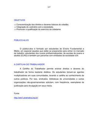 127




OBJETIVOS

  Conscientização dos direitos e deveres básicos do cidadão;
  Integração do Judiciário com a sociedade;
  Promover a qualificação do exercício da cidadania.




PÚBLICO-ALVO



       O público-alvo é formado por estudantes do Ensino Fundamental e
Médio, em especial aqueles que estão se preparando para entrar no mercado
de trabalho; estudantes dos cursos profissionalizantes, de escolas de jovens e
adultos (EJAS) e também por parcerias com entidades da sociedade civil.



A CARTILHA DO TRABALHADOR

         A Cartilha do Trabalhador permite ensinar direitos e deveres do
trabalhador de forma bastante didática. Os estudantes tornam-se agentes
multiplicadores em suas comunidades, levando a cartilha ao conhecimento de
outros públicos. Por isso, sindicatos, bibliotecas de universidades e outras
organizações não-governamentais solicitam, com freqüência, exemplares da
publicação para divulgação em seus meios.


Fonte:

http://ww1.anamatra.org.br/
 
