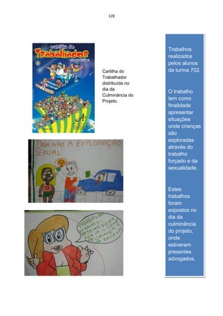 128




                 Trabalhos
                 realizados
                 pelos alunos
Cartilha do      da turma 702.
Trabalhador
distribuída no
dia da
                 O trabalho
Culminância do
Projeto.
                 tem como
                 finalidade
                 apresentar
                 situações
                 onde crianças
                 são
                 exploradas
                 através do
                 trabalho
                 forçado e da
                 sexualidade.



                 Estes
                 trabalhos
                 foram
                 expostos no
                 dia da
                 culminância
                 do projeto,
                 onde
                 estiveram
                 presentes
                 advogados.
 
