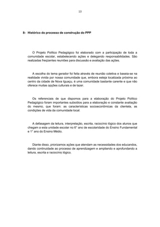 13




8- Histórico do processo de construção do PPP




       O Projeto Político Pedagógico foi elaborado com a participação de toda a
   comunidade escolar, estabelecendo ações e delegando responsabilidades. São
   realizadas freqüentes reuniões para discussão e avaliação das ações.



       A escolha do tema gerador foi feita através de reunião coletiva e baseia-se na
   realidade vivida por nossa comunidade que, embora esteja localizada próxima ao
   centro da cidade de Nova Iguaçu, é uma comunidade bastante carente e que não
   oferece muitas opções culturais e de lazer.



      Os referenciais de que dispomos para a elaboração do Projeto Político
   Pedagógico foram importantes subsídios para a elaboração e constante avaliação
   do mesmo, que foram: as características socioeconômicas da clientela, as
   condições de vida da comunidade local.



      A defasagem da leitura, interpretação, escrita, raciocínio lógico dos alunos que
   chegam a esta unidade escolar no 6° ano de escolaridade do Ensino Fundamental
   e 1° ano do Ensino Médio.



        Diante disso, priorizamos ações que atendam as necessidades dos educandos,
   dando continuidade ao processo de aprendizagem e ampliando e aprofundando a
   leitura, escrita e raciocínio lógico.
 