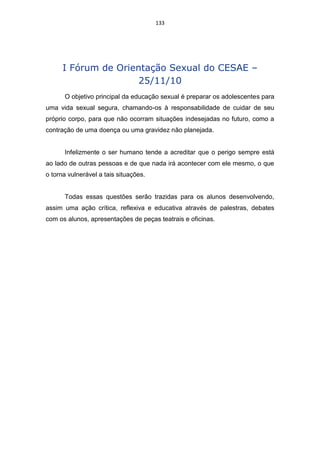133




      I Fórum de Orientação Sexual do CESAE –
                     25/11/10
      O objetivo principal da educação sexual é preparar os adolescentes para
uma vida sexual segura, chamando-os à responsabilidade de cuidar de seu
próprio corpo, para que não ocorram situações indesejadas no futuro, como a
contração de uma doença ou uma gravidez não planejada.


      Infelizmente o ser humano tende a acreditar que o perigo sempre está
ao lado de outras pessoas e de que nada irá acontecer com ele mesmo, o que
o torna vulnerável a tais situações.


      Todas essas questões serão trazidas para os alunos desenvolvendo,
assim uma ação crítica, reflexiva e educativa através de palestras, debates
com os alunos, apresentações de peças teatrais e oficinas.
 