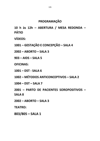 135




                PROGRAMAÇÃO
10 h às 12h – ABERTURA / MESA REDONDA –
PÁTIO
VÍDEOS:
1001 – GESTAÇÃO E CONCEPÇÃO – SALA 4
2002 – ABORTO – SALA 3
903 – AIDS – SALA 5
OFICINAS:
1001 – DST - SALA 6
1002 – MÉTODOS ANTICONCEPTIVOS – SALA 2
1004 – DST – SALA 7
2001 – PARTO DE PACIENTES SOROPOSITIVOS –
SALA 8
2002 – ABORTO – SALA 3
TEATRO:
803/805 – SALA 1
 