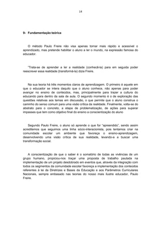 14




9- Fundamentação teórica



   O método Paulo Freire não visa apenas tornar mais rápido e acessível o
aprendizado, mas pretende habilitar o aluno a ler o mundo, na expressão famosa do
educador.



   “Trata-se de aprender a ler a realidade (conhecê-la) para em seguida poder
reescrever essa realidade (transformá-la) dizia Freire.



   Na sua teoria há três momentos claros de aprendizagem. O primeiro é aquele em
que o educador se intera daquilo que o aluno conhece, não apenas para poder
avançar no ensino de conteúdos, mas, principalmente para trazer a cultura do
educando para dentro da sala de aula. O segundo momento é o de exploração das
questões relativas aos temas em discussão, o que permite que o aluno construa o
caminho do senso comum para uma visão crítica da realidade. Finalmente, volta-se do
abstrato para o concreto, a etapa de problematização, de ações para superar
impasses que tem como objetivo final do ensino a conscientização do aluno



    Segundo Paulo Freire, o aluno só aprende o que for “apreendido”, sendo assim
acreditemos que seguimos uma linha sócio-interacionista, pois tentamos criar na
comunidade escolar um ambiente que favoreça o ensino-aprendizagem,
desenvolvendo uma visão crítica de sua realidade, levando-a a buscar uma
transformação social.



    A conscientização de que o saber é o somatório de todas as vivências de um
grupo humano, propiciou-nos traçar uma proposta de trabalho pautada na
implementação de um projeto desdobrado em eventos que, através da integração com
todos os segmentos da comunidade escolar favoreça a implementação dos conteúdos
referentes à lei de Diretrizes e Bases da Educação e aos Parâmetros Curriculares
Nacionais, sempre embasado nas teorias do nosso mais ilustre educador, Paulo
Freire.
 