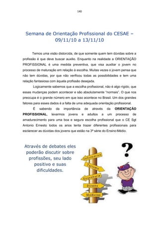140




 Semana de Orientação Profissional do CESAE –
            09/11/10 a 13/11/10

      Temos uma visão distorcida, de que somente quem tem dúvidas sobre a
profissão é que deve buscar auxilio. Enquanto na realidade a ORIENTAÇÃO
PROFISSIONAL é uma medida preventiva, que visa auxiliar o jovem no
processo de maturação em relação à escolha. Muitas vezes o jovem pensa que
não tem dúvidas, por que não verificou todas as possibilidades e tem uma
relação fantasiosa com àquela profissão desejada.
       Logicamente sabemos que a escolha profissional, não é algo rígido, que
essas mudanças podem acontecer e são absolutamente “normais”. O que nos
preocupa é o grande número em que isso acontece no Brasil. Um dos grandes
fatores para esses dados é a falta de uma adequada orientação profissional.
       É   sabendo    da    importância       de   através   da   ORIENTAÇÃO
PROFISSIONAL,      levarmos    jovens     e    adultos   a   um   processo    de
amadurecimento para uma boa e segura escolha profissional que o CE Sgt
Antonio Ernesto todos os anos tenta trazer diferentes profissionais para
esclarecer as dúvidas dos jovens que estão na 3ª série do Ensino Médio.



 Através de debates eles
  poderão discutir sobre
   profissões, seu lado
     positivo e suas
       dificuldades.
 