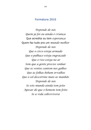 143




         Formatura 2010


          Depende de nós
  Quem já foi ou ainda é criança
   Que acredita ou tem esperança
Quem faz tudo pra um mundo melhor
          Depende de nós
     Que o circo esteja armado
  Que o palhaço esteja engraçado
       Que o riso esteja no ar
  Sem que a gente precise sonhar
 Que os ventos cantem nos galhos
   Que as folhas bebam orvalhos
Que o sol descortine mais as manhãs
          Depende de nós
   Se este mundo ainda tem jeito
 Apesar do que o homem tem feito
      Se a vida sobreviverá
 