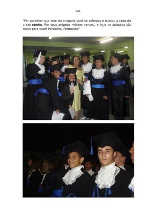 146


"Por acreditar que este dia chegaria você se esforçou e buscou a cada dia
o seu sonho. Por seus próprios méritos venceu, e hoje os aplausos são
todos para você! Parabéns, Formando!"
 