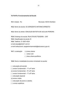 15




10- Perfil e Funcionamento da Escola



10.1. Estado: RJ                              Município: NOVA IGUAÇU


10.2. Nome da escola: CE SARGENTO ANTONIO ERNESTO


10.3. Nome do diretor: EDILEUZA BATISTA DE ALELUIA PEREIRA


10.4. Endereço da escola: RUA OTAVIO TEIXEIRA – S/N°
10.5. Classificação da escola: B
10.6. Telefone: 21 2657-4524
e-mail:cesae@click21.com.br
e-mail institucional: cesgtantonioernesto@educacao.rj.gov.br


10.7. Localização:      ( x) área urbana
                        ( ) área rural
                        ( ) área urbana periférica


10.8. Nível e modalidade de ensino ministrado na escola:


( ) educação pré-escolar
( ) ensino fundamental – 1ª a 4ª série
(x) ensino fundamental – 5ª a 8ª série
( ) ensino fundamental – 1ª a 8ª série
( ) educação especial
(x) ensino médio
( ) educação de jovens e adultos
( ) cursos supletivos
 