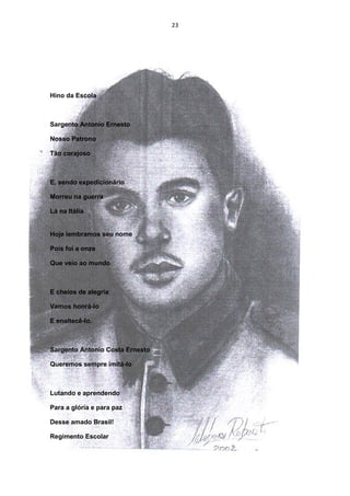 23




Hino da Escola



Sargento Antonio Ernesto

Nosso Patrono

Tão corajoso



E, sendo expedicionário

Morreu na guerra

Lá na Itália


Hoje lembramos seu nome

Pois foi a onze

Que veio ao mundo



E cheios de alegria

Vamos honrá-lo

E enaltecê-lo.



Sargento Antonio Costa Ernesto

Queremos sempre imitá-lo



Lutando e aprendendo

Para a glória e para paz

Desse amado Brasil!

Regimento Escolar
 