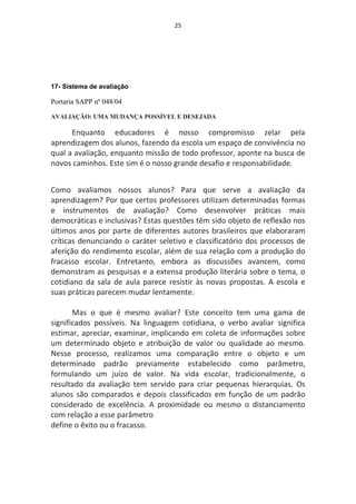 25




17- Sistema de avaliação

Portaria SAPP nº 048/04

AVALIAÇÃO: UMA MUDANÇA POSSÍVEL E DESEJADA

      Enquanto educadores é nosso compromisso zelar pela
aprendizagem dos alunos, fazendo da escola um espaço de convivência no
qual a avaliação, enquanto missão de todo professor, aponte na busca de
novos caminhos. Este sim é o nosso grande desafio e responsabilidade.


Como avaliamos nossos alunos? Para que serve a avaliação da
aprendizagem? Por que certos professores utilizam determinadas formas
e instrumentos de avaliação? Como desenvolver práticas mais
democráticas e inclusivas? Estas questões têm sido objeto de reflexão nos
últimos anos por parte de diferentes autores brasileiros que elaboraram
críticas denunciando o caráter seletivo e classificatório dos processos de
aferição do rendimento escolar, além de sua relação com a produção do
fracasso escolar. Entretanto, embora as discussões avancem, como
demonstram as pesquisas e a extensa produção literária sobre o tema, o
cotidiano da sala de aula parece resistir às novas propostas. A escola e
suas práticas parecem mudar lentamente.

       Mas o que é mesmo avaliar? Este conceito tem uma gama de
significados possíveis. Na linguagem cotidiana, o verbo avaliar significa
estimar, apreciar, examinar, implicando em coleta de informações sobre
um determinado objeto e atribuição de valor ou qualidade ao mesmo.
Nesse processo, realizamos uma comparação entre o objeto e um
determinado padrão previamente estabelecido como parâmetro,
formulando um juízo de valor. Na vida escolar, tradicionalmente, o
resultado da avaliação tem servido para criar pequenas hierarquias. Os
alunos são comparados e depois classificados em função de um padrão
considerado de excelência. A proximidade ou mesmo o distanciamento
com relação a esse parâmetro
define o êxito ou o fracasso.
 
