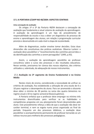 27




17.1 A PORTARIA E/SAPP NO 48/2004: ASPECTOS CENTRAIS

Uma concepção de avaliação
      Os artigos 1º e 2º da Portaria 48/04 destacam a concepção de
avaliação que fundamenta o atual sistema de avaliação da aprendizagem.
A avaliação da aprendizagem é um tipo de procedimento de
responsabilidade da escola e visa a obter um diagnóstico do processo de
ensino e aprendizagem dos alunos, em relação à programação curricular
prevista e desenvolvida em cada nível e etapa de escolaridade.

      Além de diagnosticar, avaliar envolve tomar decisões. Estas duas
dimensões são constitutivas das práticas avaliativas. Observa Luckesi: a
avaliação deve possibilitar o “reconhecimento dos caminhos percorridos e
da identificação dos caminhos a serem perseguidos” (1995, p.43).

       Assim, a avaliação da aprendizagem possibilita ao professor
consciência sobre o curso dos processos e dos resultados educativos.
Nesse sentido, precisamos ter clareza dos nossos objetivos, dos critérios
utilizados e, sobretudo, da adequação de nossos instrumentos.

17.2 Avaliação no 2º segmento do Ensino Fundamental e no Ensino
Médio

       Nestes níveis de ensino, considerando a necessidade de unificar os
critérios de avaliação, fica estabelecida a utilização de uma escala de 0 a
10 para registrar o desempenho do aluno. Para ser promovido o discente
deve obter o mínimo de 20 pontos na soma dos quatro bimestres no
regime anual e 10 no regime semestral (fases/supletivo).
       A Portaria enfatiza que o professor deve empregar no mínimo três
instrumentos diversificados para verificar se as habilidades e
competências propostas em seu planejamento foram desenvolvidas pelo
aluno. Este procedimento reforça a idéia de que a avaliação não deve ter
caráter terminal, e nem se esgota numa prova organizada ao final do
período. Enquanto um dos processos didáticos, a avaliação deve
possibilitar o acompanhamento permanente do professor tornando-se um
valioso recurso para melhoria dos processos pedagógicos.
 