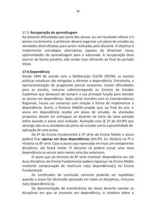28




17.3 Recuperação da aprendizagem
Ao detectar dificuldades por parte dos alunos, ou um resultado inferior a 5
pontos no bimestre, o professor deverá organizar um plano de estudos ou
atividades diversificadas para serem realizadas pelo discente. O objetivo é
implementar estratégias alternativas capazes de dinamizar novas
oportunidades de aprendizagem para o educando. A recuperação deve
ocorrer de forma paralela, não sendo mais oferecida ao final do período
letivo.

17.4 Dependência
Desde 1994 de acordo com a Deliberação CEE/RJ 207/94, as escolas
públicas estaduais são obrigadas a oferecer a dependência. Entretanto, a
operacionalização da progressão parcial ocasionou muitas dificuldades
para as escolas, inclusive sobrecarregando os Centros de Estudos
Supletivos que deixavam de cumprir a sua principal função para atender
os alunos em dependência. Após várias reuniões com as Coordenadorias
Regionais, houve um consenso com relação à forma de implementar a
dependência. Assim, a Portaria 048/04 propõe que, ao final do ano, o
aluno em dependência receba um plano de estudos. As atividades
propostas devem ser entregues ao docente no início do novo período
letivo quando o aluno será avaliado. Avaliação esta (§ 3º do Art.8º) que
abrange não só as atividades do plano de estudos como a possibilidade de
aplicação de uma prova.
       Da 5ª do Ensino Fundamental à 3º série do Ensino Médio o aluno
poderá ficar apenas em duas dependências (Art.9º). Ex: História na 7º e
História na 8º série. Caso o aluno seja reprovado em mais um componente
disciplinar, ele ficará retido. O discente só poderá cursar uma nova
dependência se vencer pelo menos uma das anteriores.
       O aluno que ao término da 8ª série mantiver dependência em até
duas disciplinas do Ensino Fundamental poderá ingressar no Ensino Médio
mediante comprovação de matrícula na(s) dependência(s) no Ensino
Fundamental.
       Os certificados de conclusão somente poderão ser expedidos
quando o aluno for declarado aprovado em todas as disciplinas, inclusive
na(s) dependência (s).
       Da documentação de transferência do aluno deverão constar as
disciplinas em que se encontra em dependência, o relatório sobre o
 