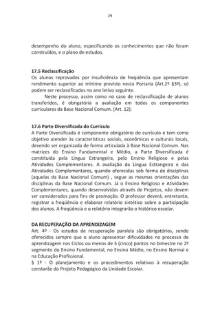 29




desempenho do aluno, especificando os conhecimentos que não foram
construídos, e o plano de estudos.


17.5 Reclassificação
Os alunos reprovados por insuficiência de freqüência que apresentam
rendimento superior ao mínimo previsto nesta Portaria (Art.2º §3º), só
podem ser reclassificados no ano letivo seguinte.
      Neste processo, assim como no caso de reclassificação de alunos
transferidos, é obrigatória a avaliação em todos os componentes
curriculares da Base Nacional Comum. (Art. 12).


17.6 Parte Diversificada do Currículo
A Parte Diversificada é componente obrigatório do currículo e tem como
objetivo atender às características sociais, econômicas e culturais locais,
devendo ser organizada de forma articulada à Base Nacional Comum. Nas
matrizes do Ensino Fundamental e Médio, a Parte Diversificada é
constituída pela Língua Estrangeira, pelo Ensino Religioso e pelas
Atividades Complementares. A avaliação da Língua Estrangeira e das
Atividades Complementares, quando oferecidas sob forma de disciplinas
(aquelas da Base Nacional Comum) , segue as mesmas orientações das
disciplinas da Base Nacional Comum. Já o Ensino Religioso e Atividades
Complementares, quando desenvolvidas através de Projetos, não devem
ser considerados para fins de promoção. O professor deverá, entretanto,
registrar a freqüência e elaborar relatório sintético sobre a participação
dos alunos. A freqüência e o relatório integrarão o histórico escolar.


DA RECUPERAÇÃO DA APRENDIZAGEM
Art. 4º - Os estudos de recuperação paralela são obrigatórios, sendo
oferecidos sempre que o aluno apresentar dificuldades no processo de
aprendizagem nos Ciclos ou menos de 5 (cinco) pontos no bimestre no 2º
segmento do Ensino Fundamental, no Ensino Médio, no Ensino Normal e
na Educação Profissional.
§ 1º - O planejamento e os procedimentos relativos à recuperação
constarão do Projeto Pedagógico da Unidade Escolar.
 
