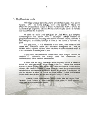 3




1- Identificação da escola

             O Colégio Estadual Sargento Antonio Ernesto fica situado à Rua Otávio
      Teixeira – s/nº - no bairro Cabuçu, criado pelo decreto n° 12.272 em
      07/03/1966 oferecendo os cursos de Ensino Fundamental do 6º ao 9º ano de
      escolaridade (2º segmento) e Ensino Médio com Formação Geral e é mantido
      pela SEEDUC do Rio de Janeiro.

              O bairro foi criado pelo português Sr. José Maria, que comprou
      os lotes originais que deram início à ocupação. Cabuçu apresenta-se
      geograficamente limitado pelos seguintes bairros: Palhada, a norte; Valverde, a
      leste; Marapicu, a sudoeste; Ipiranga, a oeste; e Três Marias, a noroeste, os
      quais
              Sua população, 21 476 habitantes (Censo 2000), está distribuída em
      5,9565 km², perfazendo assim uma densidade demográfica de 3 605,48
      hab/km². Ainda, segundo o Censo 2000, o número de domicílios em Cabuçu é
      7 387 e a taxa de alfabetização é 87,83%.

            A população basicamente de classe média baixa e região cercada de
      comércio e     construção civil. Cabuçu conta com 05 farmácias, 02
      supermercados, várias padarias e mercearias.

             Cabuçu vive em torno da Avenida Abílio Augusto Távora, e podemos
      afirmar isto sem pestanejar. Afinal, desde o Período Colonial esta estrada
      exerce função de ligação a esta região. Além da via supracitada, podemos citar
      também a Av. Severino Pereira da Silva, que liga o bairro ao município vizinho
      de Queimados. Esta estrada também dá acesso à Via Dutra. É privilegiado no
      que diz respeito a linhas de ônibus. O Grupo Ponte Coberta praticamente
      domina as linhas operadas, exceto as que ligam Cabuçu à capital.

               Linhas de ônibus operadas em Cabuçu: Glória,Real Rio,Tinguá,Evanil,
      Expresso Ponte Coberta e Transportes Blanco que, parte do nosso alunado,
      utiliza para se locomover até a escola.
 