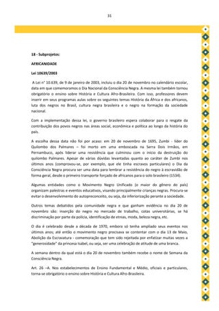 31




18 - Subprojetos:

AFRICANIDADE

Lei 10639/2003

 A Lei n° 10.639, de 9 de janeiro de 2003, incluiu o dia 20 de novembro no calendário escolar,
data em que comemoramos o Dia Nacional da Consciência Negra. A mesma lei também tornou
obrigatório o ensino sobre História e Cultura Afro-Brasileira. Com isso, professores devem
inserir em seus programas aulas sobre os seguintes temas História da África e dos africanos,
luta dos negros no Brasil, cultura negra brasileira e o negro na formação da sociedade
nacional.

Com a implementação dessa lei, o governo brasileiro espera colaborar para o resgate da
contribuição dos povos negros nas áreas social, econômica e política ao longo da história do
país.

A escolha dessa data não foi por acaso: em 20 de novembro de 1695, Zumbi - líder do
Quilombo dos Palmares – foi morto em uma emboscada na Serra Dois Irmãos, em
Pernambuco, após liderar uma resistência que culminou com o início da destruição do
quilombo Palmares. Apesar de várias dúvidas levantadas quanto ao caráter de Zumbi nos
últimos anos (comprovou-se, por exemplo, que ele tinha escravos particulares) o Dia da
Consciência Negra procura ser uma data para lembrar a resistência do negro à escravidão de
forma geral, desde o primeiro transporte forçado de africanos para o solo brasileiro (1534).

Algumas entidades como o Movimento Negro Unificado (o maior do gênero do país)
organizam palestras e eventos educativos, visando principalmente crianças negras. Procura-se
evitar o desenvolvimento do autopreconceito, ou seja, da inferiorização perante a sociedade.

Outros temas debatidos pela comunidade negra e que ganham evidência no dia 20 de
novembro são: inserção do negro no mercado de trabalho, cotas universitárias, se há
discriminação por parte da polícia, identificação de etnias, moda, beleza negra, etc.

O dia é celebrado desde a década de 1970, embora só tenha ampliado seus eventos nos
últimos anos; até então o movimento negro precisava se contentar com o dia 13 de Maio,
Abolição da Escravatura - comemoração que tem sido rejeitada por enfatizar muitas vezes a
“generosidade” da princesa Isabel, ou seja, ser uma celebração de atitude de uma branca.

A semana dentro da qual está o dia 20 de novembro também recebe o nome de Semana da
Consciência Negra.

Art. 26 –A. Nos estabelecimentos de Ensino Fundamental e Médio, oficiais e particulares,
torna-se obrigatório o ensino sobre História e Cultura Afro-Brasileira.
 