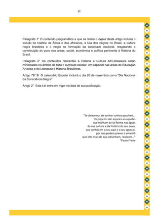 32




Parágrafo 1° O conteúdo programático a que se refere o caput deste artigo incluirá o
estudo da história da África e dos africanos, a luta dos negros no Brasil, a cultura
negra brasileira e o negro na formação da sociedade nacional, resgatando a
contribuição do povo nas áreas, social, econômica e política pertinente à História do
Brasil.

Parágrafo 2° Os conteúdos referentes à História e Cultura Afro-Brasileira serão
ministrados no âmbito de todo o currículo escolar, em especial nas áreas de Educação
Artística e de Literatura e História Brasileiras.

Artigo 79° B O calendário Escolar incluirá o dia 20 de novembro como “Dia Nacional
da Consciência Negra”

Artigo 2° Esta Lei entra em vigor na data de sua publicação.




                                               “Se deixarmos de sonhar sonhos possíveis...
                                                        Os projetos são aqueles ou aquelas
                                                       que molham de tal forma nas águas
                                                  da sua cultura e da história do seu povo,
                                                 que conhecem o seu aqui e o seu agora e,
                                                         por isso,podem prever o amanhã
                                              que eles mais do que adivinham, realizam...”
                                                                               “Paulo Freire
 
