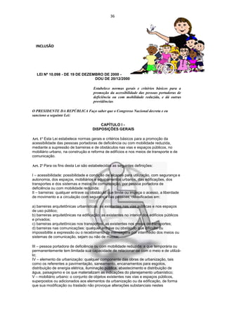 36




  INCLUSÃO




  LEI Nº 10.098 - DE 19 DE DEZEMBRO DE 2000 -
                                DOU DE 20/12/2000

                                     Estabelece normas gerais e critérios básicos para a
                                     promoção da acessibilidade das pessoas portadoras de
                                     deficiência ou com mobilidade reduzida, e dá outras
                                     providências

O PRESIDENTE DA REPÚBLICA Faço saber que o Congresso Nacional decreta e eu
sanciono a seguinte Lei:

                                         CAPÍTULO I -
                                     DISPOSIÇÕES GERAIS

Art. 1º Esta Lei estabelece normas gerais e critérios básicos para a promoção da
acessibilidade das pessoas portadoras de deficiência ou com mobilidade reduzida,
mediante a supressão de barreiras e de obstáculos nas vias e espaços públicos, no
mobiliário urbano, na construção e reforma de edifícios e nos meios de transporte e de
comunicação.

Art. 2º Para os fins desta Lei são estabelecidas as seguintes definições:

I – acessibilidade: possibilidade e condição de alcance para utilização, com segurança e
autonomia, dos espaços, mobiliários e equipamentos urbanos, das edificações, dos
transportes e dos sistemas e meios de comunicação, por pessoa portadora de
deficiência ou com mobilidade reduzida;
II – barreiras: qualquer entrave ou obstáculo que limite ou impeça o acesso, a liberdade
de movimento e a circulação com segurança das pessoas, classificadas em:

a) barreiras arquitetônicas urbanísticas: as existentes nas vias públicas e nos espaços
de uso público;
b) barreiras arquitetônicas na edificação: as existentes no interior dos edifícios públicos
e privados;
c) barreiras arquitetônicas nos transportes: as existentes nos meios de transportes;
d) barreiras nas comunicações: qualquer entrave ou obstáculo que dificulte ou
impossibilite a expressão ou o recebimento de mensagens por intermédio dos meios ou
sistemas de comunicação, sejam ou não de massa;

III – pessoa portadora de deficiência ou com mobilidade reduzida: a que temporária ou
permanentemente tem limitada sua capacidade de relacionar-se com o meio e de utilizá-
lo;
IV – elemento da urbanização: qualquer componente das obras de urbanização, tais
como os referentes a pavimentação, saneamento, encanamentos para esgotos,
distribuição de energia elétrica, iluminação pública, abastecimento e distribuição de
água, paisagismo e os que materializam as indicações do planejamento urbanístico;
V – mobiliário urbano: o conjunto de objetos existentes nas vias e espaços públicos,
superpostos ou adicionados aos elementos da urbanização ou da edificação, de forma
que sua modificação ou traslado não provoque alterações substanciais nestes
 