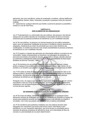 37




elementos, tais como semáforos, postes de sinalização e similares, cabines telefônicas,
fontes públicas, lixeiras, toldos, marquises, quiosques e quaisquer outros de natureza
análoga;
VI – ajuda técnica: qualquer elemento que facilite a autonomia pessoal ou possibilite o
acesso e o uso de meio físico.

                                     CAPÍTULO II -
                            DOS ELEMENTOS DA URBANIZAÇÃO

Art. 3º O planejamento e a urbanização das vias públicas, dos parques e dos demais
espaços de uso público deverão ser concebidos e executados de forma a torná-los
acessíveis para as pessoas portadoras de deficiência ou com mobilidade reduzida.

Art. 4º As vias públicas, os parques e os demais espaços de uso público existentes,
assim como as respectivas instalações de serviços e mobiliários urbanos deverão ser
adaptados, obedecendo-se ordem de prioridade que vise à maior eficiência das
modificações, no sentido de promover mais ampla acessibilidade às pessoas portadoras
de deficiência ou com mobilidade reduzida.

Art. 5º O projeto e o traçado dos elementos de urbanização públicos e privados de uso
comunitário, nestes compreendidos os itinerários e as passagens de pedestres, os
percursos de entrada e de saída de veículos, as escadas e rampas, deverão observar
os parâmetros estabelecidos pelas normas técnicas de acessibilidade da Associação
Brasileira de Normas Técnicas – ABNT.

Art. 6º Os banheiros de uso público existentes ou a construir em parques, praças,
jardins e espaços livres públicos deverão ser acessíveis e dispor, pelo menos, de um
sanitário e um lavatório que atendam às especificações das normas técnicas da ABNT.

Art. 7º Em todas as áreas de estacionamento de veículos, localizadas em vias ou em
espaços públicos, deverão ser reservadas vagas próximas dos acessos de circulação
de pedestres, devidamente sinalizadas, para veículos que transportem pessoas
portadoras de deficiência com dificuldade de locomoção.

Parágrafo único. As vagas a que se refere o caput deste artigo deverão ser em número
equivalente a dois por cento do total, garantida, no mínimo, uma vaga, devidamente
sinalizada e com as especificações técnicas de desenho e traçado de acordo com as
normas técnicas vigentes.

                                 CAPÍTULO III -
               DO DESENHO E DA LOCALIZAÇÃO DO MOBILIÁRIO URBANO

Art. 8º Os sinais de tráfego, semáforos, postes de iluminação ou quaisquer outros
elementos verticais de sinalização que devam ser instalados em itinerário ou espaço de
acesso para pedestres deverão ser dispostos de forma a não dificultar ou impedir a
circulação, e de modo que possam ser utilizados com a máxima comodidade.

Art. 9º Os semáforos para pedestres instalados nas vias públicas deverão estar
equipados com mecanismo que emita sinal sonoro suave, intermitente e sem
estridência, ou com mecanismo alternativo, que sirva de guia ou orientação para a
travessia de pessoas portadoras de deficiência visual, se a intensidade do fluxo de
veículos e a periculosidade da via assim determinarem.
 
