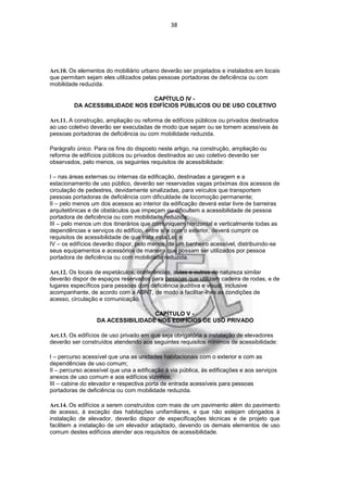 38




Art.10. Os elementos do mobiliário urbano deverão ser projetados e instalados em locais
que permitam sejam eles utilizados pelas pessoas portadoras de deficiência ou com
mobilidade reduzida.

                                CAPÍTULO IV -
         DA ACESSIBILIDADE NOS EDIFÍCIOS PÚBLICOS OU DE USO COLETIVO

Art.11. A construção, ampliação ou reforma de edifícios públicos ou privados destinados
ao uso coletivo deverão ser executadas de modo que sejam ou se tornem acessíveis às
pessoas portadoras de deficiência ou com mobilidade reduzida.

Parágrafo único. Para os fins do disposto neste artigo, na construção, ampliação ou
reforma de edifícios públicos ou privados destinados ao uso coletivo deverão ser
observados, pelo menos, os seguintes requisitos de acessibilidade:

I – nas áreas externas ou internas da edificação, destinadas a garagem e a
estacionamento de uso público, deverão ser reservadas vagas próximas dos acessos de
circulação de pedestres, devidamente sinalizadas, para veículos que transportem
pessoas portadoras de deficiência com dificuldade de locomoção permanente;
II – pelo menos um dos acessos ao interior da edificação deverá estar livre de barreiras
arquitetônicas e de obstáculos que impeçam ou dificultem a acessibilidade de pessoa
portadora de deficiência ou com mobilidade reduzida;
III – pelo menos um dos itinerários que comuniquem horizontal e verticalmente todas as
dependências e serviços do edifício, entre si e com o exterior, deverá cumprir os
requisitos de acessibilidade de que trata esta Lei; e
IV – os edifícios deverão dispor, pelo menos, de um banheiro acessível, distribuindo-se
seus equipamentos e acessórios de maneira que possam ser utilizados por pessoa
portadora de deficiência ou com mobilidade reduzida.

Art.12. Os locais de espetáculos, conferências, aulas e outros de natureza similar
deverão dispor de espaços reservados para pessoas que utilizam cadeira de rodas, e de
lugares específicos para pessoas com deficiência auditiva e visual, inclusive
acompanhante, de acordo com a ABNT, de modo a facilitar-lhes as condições de
acesso, circulação e comunicação.

                                   CAPÍTULO V -
                  DA ACESSIBILIDADE NOS EDIFÍCIOS DE USO PRIVADO

Art.13. Os edifícios de uso privado em que seja obrigatória a instalação de elevadores
deverão ser construídos atendendo aos seguintes requisitos mínimos de acessibilidade:

I – percurso acessível que una as unidades habitacionais com o exterior e com as
dependências de uso comum;
II – percurso acessível que una a edificação à via pública, às edificações e aos serviços
anexos de uso comum e aos edifícios vizinhos;
III – cabine do elevador e respectiva porta de entrada acessíveis para pessoas
portadoras de deficiência ou com mobilidade reduzida.

Art.14. Os edifícios a serem construídos com mais de um pavimento além do pavimento
de acesso, à exceção das habitações unifamiliares, e que não estejam obrigados à
instalação de elevador, deverão dispor de especificações técnicas e de projeto que
facilitem a instalação de um elevador adaptado, devendo os demais elementos de uso
comum destes edifícios atender aos requisitos de acessibilidade.
 