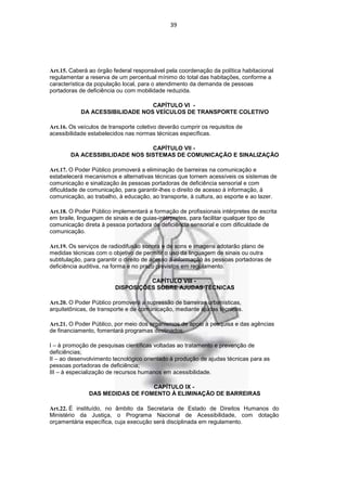 39




Art.15. Caberá ao órgão federal responsável pela coordenação da política habitacional
regulamentar a reserva de um percentual mínimo do total das habitações, conforme a
característica da população local, para o atendimento da demanda de pessoas
portadoras de deficiência ou com mobilidade reduzida.

                                 CAPÍTULO VI -
            DA ACESSIBILIDADE NOS VEÍCULOS DE TRANSPORTE COLETIVO

Art.16. Os veículos de transporte coletivo deverão cumprir os requisitos de
acessibilidade estabelecidos nas normas técnicas específicas.

                                CAPÍTULO VII -
        DA ACESSIBILIDADE NOS SISTEMAS DE COMUNICAÇÃO E SINALIZAÇÃO

Art.17. O Poder Público promoverá a eliminação de barreiras na comunicação e
estabelecerá mecanismos e alternativas técnicas que tornem acessíveis os sistemas de
comunicação e sinalização às pessoas portadoras de deficiência sensorial e com
dificuldade de comunicação, para garantir-lhes o direito de acesso à informação, à
comunicação, ao trabalho, à educação, ao transporte, à cultura, ao esporte e ao lazer.

Art.18. O Poder Público implementará a formação de profissionais intérpretes de escrita
em braile, linguagem de sinais e de guias-intérpretes, para facilitar qualquer tipo de
comunicação direta à pessoa portadora de deficiência sensorial e com dificuldade de
comunicação.

Art.19. Os serviços de radiodifusão sonora e de sons e imagens adotarão plano de
medidas técnicas com o objetivo de permitir o uso da linguagem de sinais ou outra
subtitulação, para garantir o direito de acesso à informação às pessoas portadoras de
deficiência auditiva, na forma e no prazo previstos em regulamento.

                                   CAPÍTULO VIII -
                         DISPOSIÇÕES SOBRE AJUDAS TÉCNICAS

Art.20. O Poder Público promoverá a supressão de barreiras urbanísticas,
arquitetônicas, de transporte e de comunicação, mediante ajudas técnicas.

Art.21. O Poder Público, por meio dos organismos de apoio à pesquisa e das agências
de financiamento, fomentará programas destinados:

I – à promoção de pesquisas científicas voltadas ao tratamento e prevenção de
deficiências;
II – ao desenvolvimento tecnológico orientado à produção de ajudas técnicas para as
pessoas portadoras de deficiência;
III – à especialização de recursos humanos em acessibilidade.

                                 CAPÍTULO IX -
               DAS MEDIDAS DE FOMENTO À ELIMINAÇÃO DE BARREIRAS

Art.22. É instituído, no âmbito da Secretaria de Estado de Direitos Humanos do
Ministério da Justiça, o Programa Nacional de Acessibilidade, com dotação
orçamentária específica, cuja execução será disciplinada em regulamento.
 