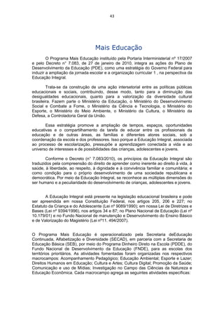 43




                                  Mais Educação
        O Programa Mais Educação instituído pela Portaria Interministerial nº 17/2007
e pelo Decreto n° 7.083, de 27 de janeiro de 2010, integra as ações do Plano de
Desenvolvimento da Educação (PDE), como uma estratégia do Governo Federal para
induzir a ampliação da jornada escolar e a organização curricular 1 , na perspectiva da
Educação Integral.

        Trata-se da construção de uma ação intersetorial entre as políticas públicas
educacionais e sociais, contribuindo, desse modo, tanto para a diminuição das
desigualdades educacionais, quanto para a valorização da diversidade cultural
brasileira. Fazem parte o Ministério da Educação, o Ministério do Desenvolvimento
Social e Combate a Fome, o Ministério da Ciência e Tecnologia, o Ministério do
Esporte, o Ministério do Meio Ambiente, o Ministério da Cultura, o Ministério da
Defesa, a Controladoria Geral da União.

       Essa estratégia promove a ampliação de tempos, espaços, oportunidades
educativas e o compartilhamento da tarefa de educar entre os profissionais da
educação e de outras áreas, as famílias e diferentes atores sociais, sob a
coordenação da escola e dos professores. Isso porque a Educação Integral, associada
ao processo de escolarização, pressupõe a aprendizagem conectada a vida e ao
universo de interesses e de possibilidades das crianças, adolescentes e jovens.

       Conforme o Decreto (n° 7.083/2010), os princípios da Educação Integral são
traduzidos pela compreensão do direito de aprender como inerente ao direito à vida, à
saúde, à liberdade, ao respeito, à dignidade e à convivência familiar e comunitária; e
como condição para o próprio desenvolvimento de uma sociedade republicana e
democrática. Por meio da Educação Integral, se reconhece as múltiplas dimensões do
ser humano e a peculiaridade do desenvolvimento de crianças, adolescentes e jovens.


       A Educação Integral está presente na legislação educacional brasileira e pode
ser apreendida em nossa Constituição Federal, nos artigos 205, 206 e 227; no
Estatuto da Criança e do Adolescente (Lei nº 9089/1990); em nossa Lei de Diretrizes e
Bases (Lei nº 9394/1996), nos artigos 34 e 87; no Plano Nacional de Educação (Lei nº
10.179/01) e no Fundo Nacional de manutenção e Desenvolvimento do Ensino Básico
e de Valorização do Magistério (Lei nº11. 494/2007).


O Programa Mais Educação é operacionalizado pela Secretaria deEducação
Continuada, Alfabetização e Diversidade (SECAD), em parceria com a Secretaria de
Educação Básica (SEB), por meio do Programa Dinheiro Direto na Escola (PDDE), do
Fundo Nacional de Desenvolvimento da Educação (FNDE), para as escolas dos
territórios prioritários. As atividades fomentadas foram organizadas nos respectivos
macrocampos: Acompanhamento Pedagógico; Educação Ambiental; Esporte e Lazer;
Direitos Humanos em Educação; Cultura e Artes; Cultura Digital; Promoção da Saúde;
Comunicação e uso de Mídias; Investigação no Campo das Ciências da Natureza e
Educação Econômica. Cada macrocampo agrega as seguintes atividades específicas:
 