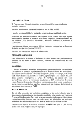 44




CRITÉRIOS DE ADESÃO

O Programa Mais Educação estabelece os seguintes critérios para seleção das
unidades escolares:

• escolas contempladas com PDDE/Integral no ano de 2008 e 2009;

• escolas com baixo IDEB e/ou localizadas em zonas de vulnerabilidade social;

• escolas que estejam localizadas nas capitais e nas cidades das nove regiões
metropolitanas conforme os dados do IBGE: Porto Alegre/RS, Belo Horizonte/MG, Rio
de Janeiro/RJ, São Paulo/SP, Salvador/BA, Recife/PE, Fortaleza/CE, Belém/PA e
Curitiba/PR;

• escolas das cidades com mais de 163 mil habitantes pertencentes ao Grupo de
Trabalho das Grandes Cidades/SEB/MEC;

• escolas das cidades com mais de 90 mil habitantes.

FORMAÇÃO DAS TURMAS

Para fim de cálculo de número de monitores, as turmas deverão ter 30 estudantes que
poderão ser de idades e séries variadas, conforme as características de cada
atividade.

MONITORES

O trabalho de monitoria deverá ser desempenhado, preferencialmente, por estudantes
universitários de formação específica nas áreas de desenvolvimento das atividades ou
pessoas da comunidade com habilidades apropriadas, como, por exemplo, instrutor de
judô, mestre de capoeira, contador de histórias, agricultor para horta escolar, etc. Além
disso, poderão desempenhar a função de monitoria, de acordo com suas
competências, saberes e habilidades, estudantes da EJA e estudantes do ensino
médio. Recomenda-se a não utilização de professores da própria escola para atuarem
como monitores, quando isso significar ressarcimento de despesas de transporte e
alimentação com recursos do FNDE.

KITS DE MATERIAIS

Os kits são compostos por materiais pedagógicos e de apoio indicados para o
desenvolvimento de cada uma das atividades escolhidas pelas escolas que integram o
Programa Mais Educação. Para cada uma das atividades do Programa, há um kit de
material específico. Insumos para impressão podem ser substituídos por serviço de
impressão nos casos indicados. Os kits poderão ser adquiridos de duas formas:

• Por meio do repasse de recursos financeiros do FNDE/MEC para as UEx, ficando
estas, neste caso, responsáveis pela aquisição;
 