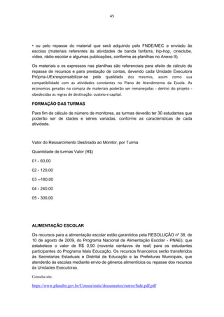 45




• ou pelo repasse do material que será adquirido pelo FNDE/MEC e enviado às
escolas (materiais referentes às atividades de banda fanfarra, hip-hop, cineclube,
vídeo, rádio escolar e algumas publicações, conforme as planilhas no Anexo II).

Os materiais e os expressos nas planilhas são referenciais para efeito de cálculo de
repasse de recursos e para prestação de contas, devendo cada Unidade Executora
Própria-UExresponsabilizar-se pela qualidade dos mesmos, assim como sua
compatibilidade com as atividades constantes no Plano de Atendimento da Escola. As
economias geradas na compra de materiais poderão ser remanejadas - dentro do projeto -
obedecidas as regras de destinação: custeio e capital.

FORMAÇÃO DAS TURMAS

Para fim de cálculo de número de monitores, as turmas deverão ter 30 estudantes que
poderão ser de idades e séries variadas, conforme as características de cada
atividade.



Valor do Ressarcimento Destinado ao Monitor, por Turma

Quantidade de turmas Valor (R$)

01 - 60,00

02 - 120,00

03 --180,00

04 - 240,00

05 - 300,00




ALIMENTAÇÃO ESCOLAR

Os recursos para a alimentação escolar estão garantidos pela RESOLUÇÃO nº 38, de
10 de agosto de 2009, do Programa Nacional de Alimentação Escolar - PNAE), que
estabelece o valor de R$ 0,90 (noventa centavos de real) para os estudantes
participantes do Programa Mais Educação. Os recursos financeiros serão transferidos
às Secretarias Estaduais e Distrital de Educação e às Prefeituras Municipais, que
atenderão às escolas mediante envio de gêneros alimentícios ou repasse dos recursos
às Unidades Executoras.

Consulta site:

https://www.planalto.gov.br/Consea/static/documentos/outros/fnde.pdf.pdf
 