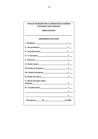 54




   FICHA DE INSCRIÇÃO PARA A CANDIDATURA AO GRÊMIO
               ESTUDANTIL CESAE 2010/2011

                     NOME DA CHAPA:

____________________________________________________

                COMPONENTES DA CHAPA:

I - Presidente: ___________________________________ T____

II - Vice-presidente:_______________________________T____

III - Secretário Geral:______________________________T_____

IV - 1° Secretário:_________________________________T____

V- Tesoureiro:____________________________________T____

VI- Diretor Social:_________________________________T____

VII- Diretor de Imprensa:___________________________T____

VIII- Diretor de esportes:___________________________T____

IX- Diretor de cultura:______________________________T____

X - Diretor de Saúde e Meio
Ambiente:_______________________________________T____

XI – Conselho Fiscal:_______________________________T____

________________________________________________T____

________________________________________________T____

 Nova Iguaçu, ______ de _______________________de 2009.
 