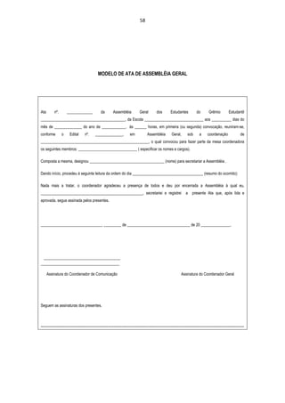 58




                                                MODELO DE ATA DE ASSEMBLÉIA GERAL




Ata        nº.        _____________                da        Assembléia             Geral         dos         Estudantes            do         Grêmio          Estudantil
___________________________________________, da Escola ______________________________ aos __________ dias do
mês de ______________ do ano de ____________, às ______ horas, em primeira (ou segunda) convocação, reuniram-se,
conforme         o      Edital       nº.      ______________,              em             Assembléia           Geral,       sob       a      coordenação                 de
_______________________________________________________, o qual convocou para fazer parte da mesa coordenadora
os seguintes membros: ______________________________ ( especificar os nomes e cargos).

Composta a mesma, designou ______________________________________ (nome) para secretariar a Assembléia .

Dando início, procedeu à seguinte leitura da ordem do dia ____________________________________ (resumo do ocorrido):

Nada mais a tratar, o coordenador agradeceu a presença de todos e deu por encerrada a Assembléia à qual eu,
____________________________________________________, secretariei e registrei                                              a    presente Ata que, após lida e
aprovada, segue assinada pelos presentes.




_______________________________, _________ de ________________________________ de 20 _______________.




 _______________________________________
________________________________________

      Assinatura do Coordenador de Comunicação                                                                         Assinatura do Coordenador Geral




Seguem as assinaturas dos presentes.



-----------------------------------------------------------------------------------------------------------------------------------------------------------------------------
 