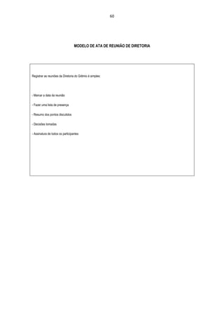 60




                                  MODELO DE ATA DE REUNIÃO DE DIRETORIA




Registrar as reuniões da Diretoria do Grêmio é simples:




- Marcar a data da reunião

- Fazer uma lista de presença

- Resumo dos pontos discutidos

- Decisões tomadas

- Assinatura de todos os participantes
 