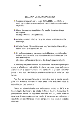 63




                  SEMANA DE PLANEJAMENTO
      Recepcionar os professores no dia 01/02/2010 e convidá-los a
      participar do planejamento conjunto com as equipes que compõem
      os grupos:

      Língua linguagem e seus códigos: Português, Literatura, Língua
      Estrangeira,
      Educação Artística Educação Física,

      Ciências Humanas: História, Geografia, Ensino Religioso, Filosofia,
      Sociologia.

      Ciências Exatas, Ciências Naturais e suas Tecnologias: Matemática,
      Química, Física, Biologia, Ciências

      Os professores devem planejar os conteúdos a serem ministrados
      durante o ano letivo de 2010 podendo analisar o fluxo escolar que
      será demonstrado
      através de gráficos de rendimento das disciplinas por ano/série.

   A planilha para preenchimento dos conteúdos deve ser digitada pela
escola e afixada em cada diário de classe para que seus professores
acompanhem o desenvolvimento dos conteúdos e possam caminhar
juntos o ano todo, respeitando o desenvolvimento e o ritmo de cada
turma.

   Para fins de acompanhamento e necessário que a escola planeje
para cada bimestre reuniões de área, onde serão discutidos todos os
conteúdos em cada bimestre.

   Devem ser disponibilizados aos professores a revista do SAERJ e as
Reorientações Curriculares do Estado do Rio de Janeiro. As reuniões de
planejamento devem ser registradas em livro de ATAS, como parte do
programa de desenvolvimento da escola, já que ensino aprendizagem e
resultados são os critérios de eficácia obrigatórios para todas as unidades
escolares.
 