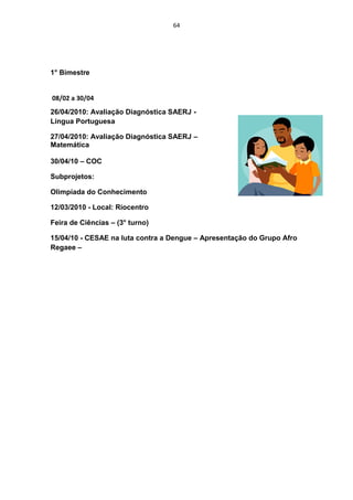 64




1° Bimestre


08/02 a 30/04
26/04/2010: Avaliação Diagnóstica SAERJ -
Língua Portuguesa

27/04/2010: Avaliação Diagnóstica SAERJ –
Matemática

30/04/10 – COC

Subprojetos:

Olimpíada do Conhecimento

12/03/2010 - Local: Riocentro

Feira de Ciências – (3° turno)

15/04/10 - CESAE na luta contra a Dengue – Apresentação do Grupo Afro
Regaee –
 