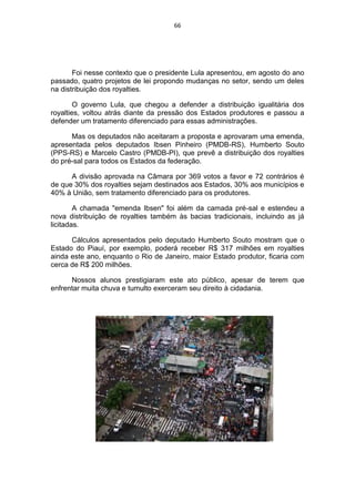66




       Foi nesse contexto que o presidente Lula apresentou, em agosto do ano
passado, quatro projetos de lei propondo mudanças no setor, sendo um deles
na distribuição dos royalties.

        O governo Lula, que chegou a defender a distribuição igualitária dos
royalties, voltou atrás diante da pressão dos Estados produtores e passou a
defender um tratamento diferenciado para essas administrações.

      Mas os deputados não aceitaram a proposta e aprovaram uma emenda,
apresentada pelos deputados Ibsen Pinheiro (PMDB-RS), Humberto Souto
(PPS-RS) e Marcelo Castro (PMDB-PI), que prevê a distribuição dos royalties
do pré-sal para todos os Estados da federação.

      A divisão aprovada na Câmara por 369 votos a favor e 72 contrários é
de que 30% dos royalties sejam destinados aos Estados, 30% aos municípios e
40% à União, sem tratamento diferenciado para os produtores.

        A chamada "emenda Ibsen" foi além da camada pré-sal e estendeu a
nova distribuição de royalties também às bacias tradicionais, incluindo as já
licitadas.

      Cálculos apresentados pelo deputado Humberto Souto mostram que o
Estado do Piauí, por exemplo, poderá receber R$ 317 milhões em royalties
ainda este ano, enquanto o Rio de Janeiro, maior Estado produtor, ficaria com
cerca de R$ 200 milhões.

      Nossos alunos prestigiaram este ato público, apesar de terem que
enfrentar muita chuva e tumulto exerceram seu direito à cidadania.
 